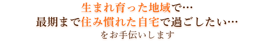 生まれ育った地域で…最期まで住み慣れた自宅で過ごしたい…をお手伝いします