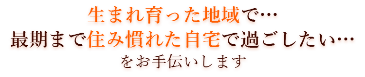 生まれ育った地域で…最期まで住み慣れた自宅で過ごしたい…をお手伝いします